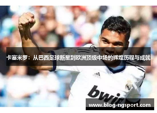 卡塞米罗：从巴西足球新星到欧洲顶级中场的辉煌历程与成就