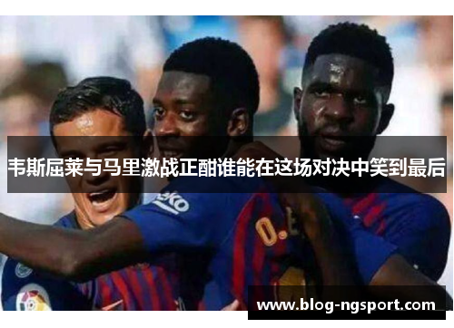 韦斯屈莱与马里激战正酣谁能在这场对决中笑到最后