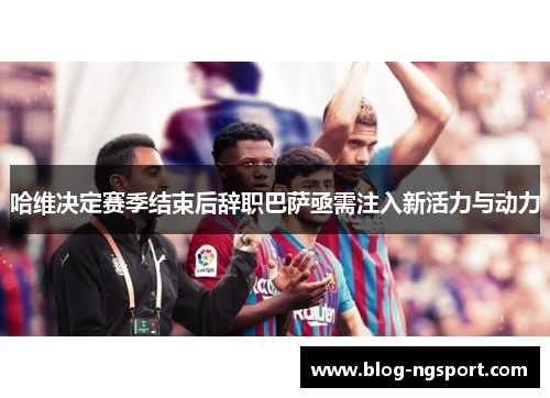 哈维决定赛季结束后辞职巴萨亟需注入新活力与动力